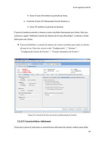 www.segware.com.br
44
• Gerar Evento X4 também no período de Arme;
• Controlar Evento X5 (Desarmado fora do Horário); e
• Gerar X5 também no período de desarme.
É possível também controlar o número eventos recebidos diariamente por cliente. Para isto,
selecione a opção “Habilitar Controle do Número de Eventos Recebidos” e informe o limite
diário para este cliente.
É possível habilitar o controle do número de eventos recebidos para todos os clientes
de uma só vez. Para isto, acesse a aba “Configurações” / “Sistema” /
“Configurações Gerais de Eventos” / “Criação Automática de Eventos”.
Figura 24. Controle de Eventos da central na Administração de Centrais
2.2.2.5 Características Adicionais
Nesta área é possível selecionar as características adicionais da central e indicar quais delas
 