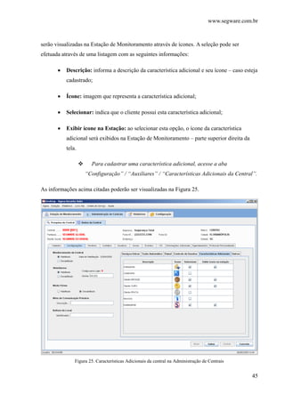 www.segware.com.br
45
serão visualizadas na Estação de Monitoramento através de ícones. A seleção pode ser
efetuada através de uma listagem com as seguintes informações:
• Descrição: informa a descrição da característica adicional e seu ícone – caso esteja
cadastrado;
• Ícone: imagem que representa a característica adicional;
• Selecionar: indica que o cliente possui esta característica adicional;
• Exibir ícone na Estação: ao selecionar esta opção, o ícone da característica
adicional será exibidos na Estação de Monitoramento – parte superior direita da
tela.
Para cadastrar uma característica adicional, acesse a aba
“Configuração” / “Auxiliares” / “Características Adicionais da Central”.
As informações acima citadas poderão ser visualizadas na Figura 25.
Figura 25. Características Adicionais da central na Administração de Centrais
 