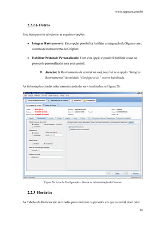 www.segware.com.br
46
2.2.2.6 Outros
Este item permite selecionar as seguintes opções:
• Integrar Rastreamento: Esta opção possibilita habilitar a integração do Sigma com o
sistema de rastreamento da ChipSat;
• Habilitar Protocolo Personalizado: Com esta opção é possível habilitar o uso do
protocolo personalizado para esta central.
Atenção: O Rastreamento de central só será possível se a opção “Integrar
Rastreamento” do módulo “Configuração” estiver habilitada.
As informações citadas anteriormente poderão ser visualizadas na Figura 26.
Figura 26. Área de Configuração – Outros na Administração de Centrais
2.2.3 Horários
As Tabelas de Horários são utilizadas para controlar os períodos em que a central deve estar
 