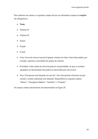 www.segware.com.br
49
Para cadastrar um contato, os seguintes campos devem ser informados (campos em negrito
são obrigatórios):
• Nome
• Telefone 01
• Telefone 02
• Nextel
• Função
• E-mail
• Lista: Com este recurso é possível agrupar contatos em listas. Estas listas podem, por
exemplo, significar a prioridade dos grupos de contatos.
• Prioridade: Cada contato de uma lista pode ter sua prioridade, ou seja, os contatos
agrupados em determinada lista podem ser priorizados por este recurso.
• Área “Esta pessoa será chamada em caso de”: Este item permite selecionar em que
ocasião o contato cadastrado será chamado. Disponibiliza as seguintes opções:
“Pânico”, “Emergência Médica”, “Incêndio” e “Violação”.
Os campos citados anteriormente são demonstrados na Figura 28.
 