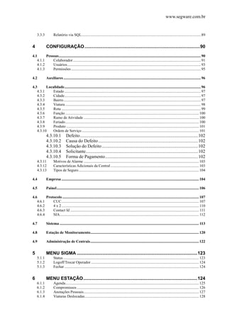 www.segware.com.br
3.3.3  Relatório via SQL............................................................................................................................89 
4  CONFIGURAÇÃO..........................................................................................90 
4.1  Pessoas....................................................................................................................................................90 
4.1.1  Colaborador.....................................................................................................................................91 
4.1.2  Usuários...........................................................................................................................................93 
4.1.3  Permissões.......................................................................................................................................95 
4.2  Auxiliares...............................................................................................................................................96 
4.3  Localidade..............................................................................................................................................96 
4.3.1  Estado ..............................................................................................................................................97 
4.3.2  Cidade..............................................................................................................................................97 
4.3.3  Bairro...............................................................................................................................................97 
4.3.4  Viatura .............................................................................................................................................98 
4.3.5  Rota .................................................................................................................................................99 
4.3.6  Função ...........................................................................................................................................100 
4.3.7  Ramo de Atividade ........................................................................................................................100 
4.3.8  Feriado...........................................................................................................................................100 
4.3.9  Produto ..........................................................................................................................................101 
4.3.10  Ordem de Serviço..........................................................................................................................101 
4.3.10.1  Defeito.......................................................................................................102 
4.3.10.2  Causa do Defeito.......................................................................................102 
4.3.10.3  Solução do Defeito....................................................................................102 
4.3.10.4  Solicitante..................................................................................................102 
4.3.10.5  Forma de Pagamento.................................................................................102 
4.3.11  Motivos de Alarme ........................................................................................................................103 
4.3.12  Características Adicionais da Central ............................................................................................103 
4.3.13  Tipos de Seguro.............................................................................................................................104 
4.4  Empresa ...............................................................................................................................................104 
4.5  Painel....................................................................................................................................................106 
4.6  Protocolo ..............................................................................................................................................107 
4.6.1  CUC...............................................................................................................................................107 
4.6.2  4 x 2............................................................................................................................................... 110 
4.6.3  Contact Id ...................................................................................................................................... 111 
4.6.4  SIA................................................................................................................................................. 112 
4.7  Sistema ................................................................................................................................................. 113 
4.8  Estação de Monitoramento.................................................................................................................120 
4.9  Administração de Centrais.................................................................................................................122 
5  MENU SIGMA ..............................................................................................123 
5.1.1  Status .............................................................................................................................................123 
5.1.2  Logoff/Trocar Operador ................................................................................................................124 
5.1.3  Fechar ............................................................................................................................................124 
6  MENU ESTAÇÃO.........................................................................................124 
6.1.1  Agenda...........................................................................................................................................125 
6.1.2  Compromissos ...............................................................................................................................126 
6.1.3  Anotações Pessoais........................................................................................................................127 
6.1.4  Viaturas Deslocadas.......................................................................................................................128 
 