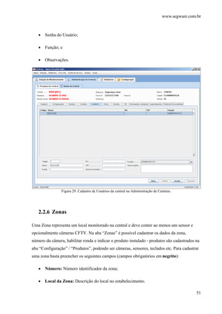www.segware.com.br
51
• Senha do Usuário;
• Função; e
• Observações.
Figura 29. Cadastro de Usuários da central na Administração de Centrais.
2.2.6 Zonas
Uma Zona representa um local monitorado na central e deve conter ao menos um sensor e
opcionalmente câmeras CFTV. Na aba “Zonas” é possível cadastrar os dados da zona,
número da câmera, habilitar ronda e indicar o produto instalado - produtos são cadastrados na
aba “Configuração” / “Produtos”, podendo ser câmeras, sensores, teclados etc. Para cadastrar
uma zona basta preencher os seguintes campos (campos obrigatórios em negrito):
• Número: Número identificador da zona;
• Local da Zona: Descrição do local no estabelecimento.
 