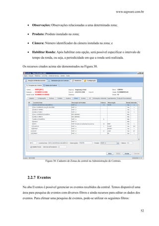 www.segware.com.br
52
• Observações: Observações relacionadas a uma determinada zona;
• Produto: Produto instalado na zona;
• Câmera: Número identificador da câmera instalada na zona; e
• Habilitar Ronda: Após habilitar esta opção, será possível especificar o intervalo de
tempo da ronda, ou seja, a periodicidade em que a ronda será realizada.
Os recursos citados acima são demonstrados na Figura 30.
Figura 30. Cadastro de Zonas da central na Administração de Centrais.
2.2.7 Eventos
Na aba Eventos é possível gerenciar os eventos recebidos da central. Temos disponível uma
área para pesquisa de eventos com diversos filtros e ainda recursos para editar os dados dos
eventos. Para efetuar uma pesquisa de eventos, pode-se utilizar os seguintes filtros:
 