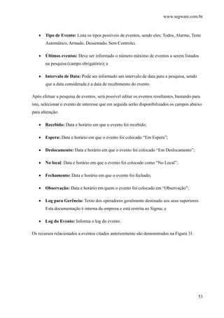 www.segware.com.br
53
• Tipo de Evento: Lista os tipos possíveis de eventos, sendo eles; Todos, Alarme, Teste
Automático, Armado, Desarmado, Sem Controle;
• Últimos eventos: Deve ser informado o número máximo de eventos a serem listados
na pesquisa (campo obrigatório); e
• Intervalo de Data: Pode ser informado um intervalo de data para a pesquisa, sendo
que a data considerada é a data de recebimento do evento.
Após efetuar a pesquisa de eventos, será possível editar os eventos resultantes, bastando para
isto, selecionar o evento de interesse que em seguida serão disponibilizados os campos abaixo
para alteração:
• Recebido: Data e horário em que o evento foi recebido;
• Espera: Data e horário em que o evento foi colocado “Em Espera”;
• Deslocamento: Data e horário em que o evento foi colocado “Em Deslocamento”;
• No local: Data e horário em que o evento foi colocado como “No Local”;
• Fechamento: Data e horário em que o evento foi fechado;
• Observação: Data e horário em quem o evento foi colocado em “Observação”;
• Log para Gerência: Texto dos operadores geralmente destinado aos seus superiores.
Esta documentação é interna da empresa e está restrita ao Sigma; e
• Log do Evento: Informa o log do evento.
Os recursos relacionados a eventos citados anteriormente são demonstrados na Figura 31.
 