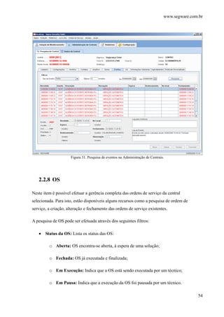 www.segware.com.br
54
Figura 31. Pesquisa de eventos na Administração de Centrais.
2.2.8 OS
Neste item é possível efetuar a gerência completa das ordens de serviço da central
selecionada. Para isto, estão disponíveis alguns recursos como a pesquisa de ordem de
serviço, a criação, alteração e fechamento das ordens de serviço existentes.
A pesquisa de OS pode ser efetuada através dos seguintes filtros:
• Status da OS: Lista os status das OS:
o Aberta: OS encontra-se aberta, à espera de uma solução;
o Fechada: OS já executada e finalizada;
o Em Execução: Indica que a OS está sendo executada por um técnico;
o Em Pausa: Indica que a execução da OS foi pausada por um técnico.
 