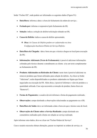www.segware.com.br
56
botão “Fechar OS”, onde podem ser informados os seguintes dados (Figura 91):
• Data/Hora: informa a data e a hora do fechamento da ordem de serviço ;
• Fechada por: informa o responsável pelo fechamento da OS;
• Solução: indica a solução do defeito/solicitação relatado na OS;
• Causa do Defeito: indica a causa do defeito apresentado;
Dica: As Causas de Defeito podem ser cadastradas na área
Configuração/Auxiliares/Ordem de Serviço/Defeito;
• Data/Hora de Chegada: data e hora em que o técnico chegou no local para execução
da OS;
• Informações Adicionais (Texto de Fechamento): é possível adicionar informações
coletadas pelo técnico durante o atendimento ao cliente e/ou um texto complementar
ao fechamento da OS;
• Produtos Adicionados ou Retirados do Cliente: neste item é possível adicionar ou
remover produtos que foram utilizados para solução do defeito. Ao clicar no botão
"Adicionar", serão disponibilizados os produtos cadastrados no Sigma que foram
negociados na execução da OS. Além disso, é possível informar o valor do produto e a
quantidade utilizada. Caso seja necessária a remoção do produto, basta clicar em
"Remover";
• Forma de Pagamento: o usuário deverá informar a forma de pagamento realizado;
• Observações: campo destinado a observações relacionadas ao pagamento ou a OS;
• Data/Hora de Saída: deve ser informada a data e hora em que o técnico saiu do local;
• Observações do Cliente sobre o Serviço Realizado: campo destinado aos
comentários realizados pelo cliente em relação ao serviço realizado.
Após informar estes dados, deve-se clicar em "Fechar Ordem de Serviço".
Caso o usuário necessite efetuar alterações, pausar ou imprimir as ordens de serviço, os
 