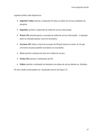 www.segware.com.br
57
seguintes botões estão disponíveis:
• Imprimir Todas: permite a impressão de todas as ordens de serviço resultantes da
pesquisa;
• Imprimir: permite a impressão da ordem de serviço selecionada;
• Pausar OS: permite pausar a execução da ordem de serviço selecionada – a operação
pode ser efetuada quantas vezes for necessário;
• Executar OS: indica o início da execução da OS pelo técnico no local. As Os que
estiverem em pausa poderão novamente ser executadas;
• Novo: permite a abertura de uma nova ordem de serviço;
• Fechar OS: permite o fechamento da OS;
• Editar: permite a realização de alterações em ordens de serviço abertas ou fechadas;
Os itens citados acima podem ser visualizados através da Figura 32.
 