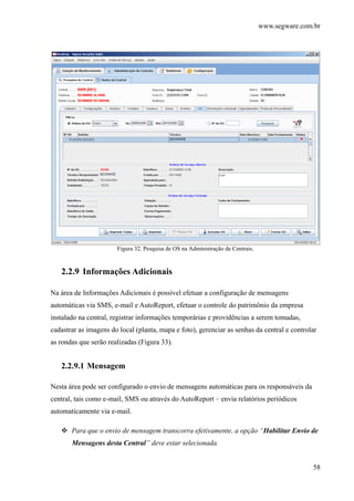 www.segware.com.br
58
Figura 32. Pesquisa de OS na Administração de Centrais.
2.2.9 Informações Adicionais
Na área de Informações Adicionais é possível efetuar a configuração de mensagens
automáticas via SMS, e-mail e AutoReport, efetuar o controle do patrimônio da empresa
instalado na central, registrar informações temporárias e providências a serem tomadas,
cadastrar as imagens do local (planta, mapa e foto), gerenciar as senhas da central e controlar
as rondas que serão realizadas (Figura 33).
2.2.9.1 Mensagem
Nesta área pode ser configurado o envio de mensagens automáticas para os responsáveis da
central, tais como e-mail, SMS ou através do AutoReport – envia relatórios periódicos
automaticamente via e-mail.
Para que o envio de mensagem transcorra efetivamente, a opção “Habilitar Envio de
Mensagens desta Central” deve estar selecionada.
 