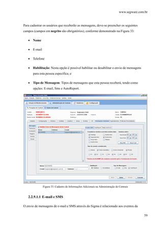 www.segware.com.br
59
Para cadastrar os usuários que receberão as mensagens, deve-se preencher os seguintes
campos (campos em negrito são obrigatórios), conforme demonstrado na Figura 33:
• Nome
• E-mail
• Telefone
• Habilitação: Nesta opção é possível habilitar ou desabilitar o envio de mensagens
para esta pessoa específica; e
• Tipo de Mensagem: Tipos de mensagens que esta pessoa receberá, tendo como
opções: E-mail, Sms e AutoReport.
Figura 33. Cadastro de Informações Adicionais na Administração de Centrais
2.2.9.1.1 E-mail e SMS
O envio de mensagens de e-mail e SMS através do Sigma é relacionado aos eventos da
 