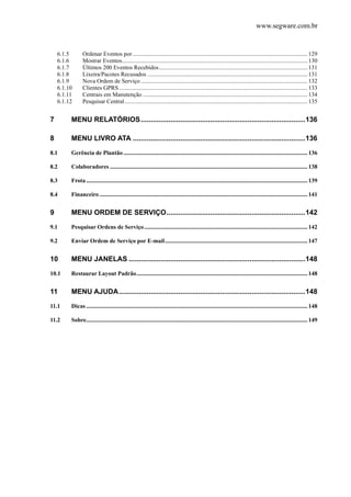 www.segware.com.br
6.1.5  Ordenar Eventos por......................................................................................................................129 
6.1.6  Mostrar Eventos.............................................................................................................................130 
6.1.7  Últimos 200 Eventos Recebidos....................................................................................................131 
6.1.8  Lixeira/Pacotes Recusados ............................................................................................................131 
6.1.9  Nova Ordem de Serviço ................................................................................................................132 
6.1.10  Clientes GPRS...............................................................................................................................133 
6.1.11  Centrais em Manutenção ...............................................................................................................134 
6.1.12  Pesquisar Central...........................................................................................................................135 
7  MENU RELATÓRIOS...................................................................................136 
8  MENU LIVRO ATA .......................................................................................136 
8.1  Gerência de Plantão............................................................................................................................136 
8.2  Colaboradores .....................................................................................................................................138 
8.3  Frota.....................................................................................................................................................139 
8.4  Financeiro ............................................................................................................................................141 
9  MENU ORDEM DE SERVIÇO......................................................................142 
9.1  Pesquisar Ordens de Serviço..............................................................................................................142 
9.2  Enviar Ordem de Serviço por E-mail................................................................................................147 
10  MENU JANELAS .........................................................................................148 
10.1  Restaurar Layout Padrão...................................................................................................................148 
11  MENU AJUDA..............................................................................................148 
11.1  Dicas .....................................................................................................................................................148 
11.2  Sobre.....................................................................................................................................................149 
 