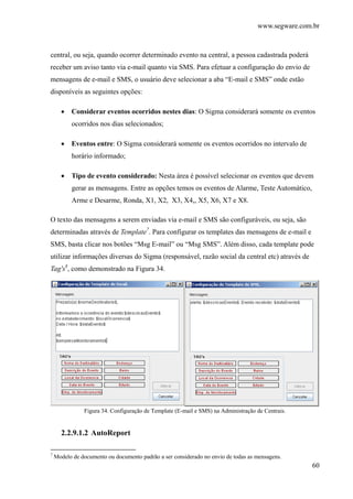 www.segware.com.br
60
central, ou seja, quando ocorrer determinado evento na central, a pessoa cadastrada poderá
receber um aviso tanto via e-mail quanto via SMS. Para efetuar a configuração do envio de
mensagens de e-mail e SMS, o usuário deve selecionar a aba “E-mail e SMS” onde estão
disponíveis as seguintes opções:
• Considerar eventos ocorridos nestes dias: O Sigma considerará somente os eventos
ocorridos nos dias selecionados;
• Eventos entre: O Sigma considerará somente os eventos ocorridos no intervalo de
horário informado;
• Tipo de evento considerado: Nesta área é possível selecionar os eventos que devem
gerar as mensagens. Entre as opções temos os eventos de Alarme, Teste Automático,
Arme e Desarme, Ronda, X1, X2, X3, X4,, X5, X6, X7 e X8.
O texto das mensagens a serem enviadas via e-mail e SMS são configuráveis, ou seja, são
determinadas através de Template7
. Para configurar os templates das mensagens de e-mail e
SMS, basta clicar nos botões “Msg E-mail” ou “Msg SMS”. Além disso, cada template pode
utilizar informações diversas do Sigma (responsável, razão social da central etc) através de
Tag's8
, como demonstrado na Figura 34.
Figura 34. Configuração de Template (E-mail e SMS) na Administração de Centrais.
2.2.9.1.2 AutoReport
7
Modelo de documento ou documento padrão a ser considerado no envio de todas as mensagens.
 