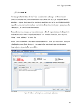 www.segware.com.br
64
2.2.9.3 Anotações
As Anotações Temporárias são mostradas aos operadores da Estação de Monitoramento
quando os mesmos selecionam um evento de uma central com anotação temporária. Estas
anotações - que são destacadas pela cor amarela, aparecem na tela por aproximadamente três
segundos e, para o operador visualizar esta informação posteriormente, deve selecionar a aba
“Anotações”, da Estação de Monitoramento.
Para cadastrar uma anotação devem ser informadas a data de expiração da anotação e o texto
da anotação, sendo ambos campos obrigatórios. Para limpar as anotações, basta clicar no
botão “Limpar Anotações” (Figura 38).
Temos ainda nesta área as “Providências a serem tomadas”. Estas providências são instruções
relacionadas a central que devem ser executadas pelos operadores e são completamente
independentes das anotações temporárias.
Figura 38. Cadastro de Anotações na Administração de Centrais.
 