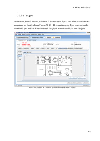 www.segware.com.br
65
2.2.9.4 Imagens
Nesta área é possível inserir a planta baixa, mapa de localização e foto do local monitorado –
como pode ser visualizado nas Figuras 39, 40 e 41, respectivamente. Estas imagens estarão
disponíveis para auxiliar os operadores na Estação de Monitoramento, na aba “Imagens”.
Figura 39. Cadastro da Planta do local na Administração de Centrais.
 
