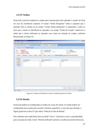 www.segware.com.br
67
2.2.9.5 Senhas
Nesta área é possível cadastrar as senhas para comunicação entre operador e usuário do local
em caso de ocorrências suspeitas. O campo “Senha (Pergunta)” indica a pergunta que o
operador fará ao cliente, já no campo “Contra Senha (Resposta)” é cadastrada a senha ou
texto que o cliente se identificará ao operador e no campo “Senha de Coação” cadastra-se a
senha que o cliente informará ao operador caso esteja em situação de coação, conforme
demonstrado na Figura 42.
Figura 42. Cadastro de Senhas do cliente na Administração de Centrais.
2.2.9.6 Ronda
Nesta área podem ser configuradas as rondas nas zonas da central. As rondas podem ser
configuradas para acontecerem em dias e horários específicos e, caso não seja efetuada, o
Sigma gerará um evento X7 que indica “Falta do Evento de Ronda”.
Para cadastrar uma ronda basta clicar no botão “Novo”, selecionar a zona e a periodicidade
para execução da ronda. A área “Horário da Ronda” permite a escolha do período limite para
 
