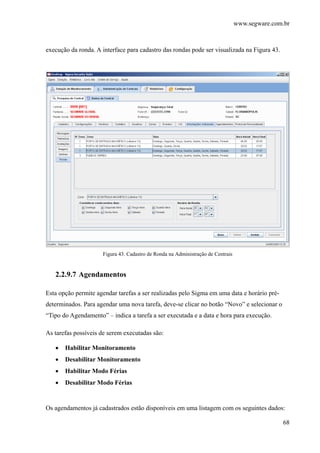 www.segware.com.br
68
execução da ronda. A interface para cadastro das rondas pode ser visualizada na Figura 43.
Figura 43. Cadastro de Ronda na Administração de Centrais
2.2.9.7 Agendamentos
Esta opção permite agendar tarefas a ser realizadas pelo Sigma em uma data e horário pré-
determinados. Para agendar uma nova tarefa, deve-se clicar no botão “Novo” e selecionar o
“Tipo do Agendamento” – indica a tarefa a ser executada e a data e hora para execução.
As tarefas possíveis de serem executadas são:
• Habilitar Monitoramento
• Desabilitar Monitoramento
• Habilitar Modo Férias
• Desabilitar Modo Férias
Os agendamentos já cadastrados estão disponíveis em uma listagem com os seguintes dados:
 