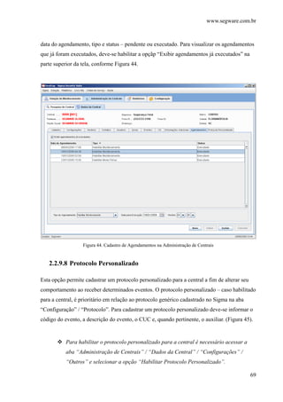 www.segware.com.br
69
data do agendamento, tipo e status – pendente ou executado. Para visualizar os agendamentos
que já foram executados, deve-se habilitar a opçãp “Exibir agendamentos já executados” na
parte superior da tela, conforme Figura 44.
Figura 44. Cadastro de Agendamentos na Administração de Centrais
2.2.9.8 Protocolo Personalizado
Esta opção permite cadastrar um protocolo personalizado para a central a fim de alterar seu
comportamento ao receber determinados eventos. O protocolo personalizado – caso habilitado
para a central, é prioritário em relação ao protocolo genérico cadastrado no Sigma na aba
“Configuração” / “Protocolo”. Para cadastrar um protocolo personalizado deve-se informar o
código do evento, a descrição do evento, o CUC e, quando pertinente, o auxiliar. (Figura 45).
Para habilitar o protocolo personalizado para a central é necessário acessar a
aba “Administração de Centrais” / “Dados da Central” / “Configurações” /
“Outros” e selecionar a opção “Habilitar Protocolo Personalizado”.
 