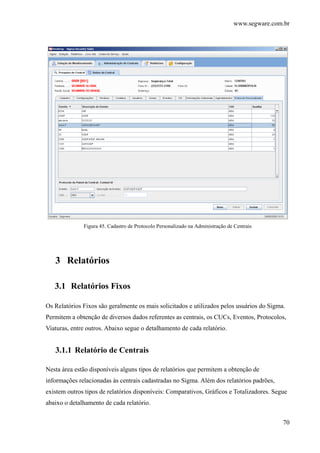 www.segware.com.br
70
Figura 45. Cadastro de Protocolo Personalizado na Administração de Centrais
3 Relatórios
3.1 Relatórios Fixos
Os Relatórios Fixos são geralmente os mais solicitados e utilizados pelos usuários do Sigma.
Permitem a obtenção de diversos dados referentes as centrais, os CUCs, Eventos, Protocolos,
Viaturas, entre outros. Abaixo segue o detalhamento de cada relatório.
3.1.1 Relatório de Centrais
Nesta área estão disponíveis alguns tipos de relatórios que permitem a obtenção de
informações relacionadas às centrais cadastradas no Sigma. Além dos relatórios padrões,
existem outros tipos de relatórios disponíveis: Comparativos, Gráficos e Totalizadores. Segue
abaixo o detalhamento de cada relatório.
 