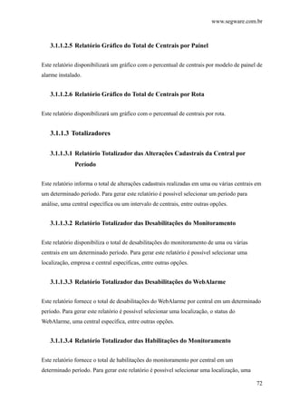 www.segware.com.br
72
3.1.1.2.5 Relatório Gráfico do Total de Centrais por Painel
Este relatório disponibilizará um gráfico com o percentual de centrais por modelo de painel de
alarme instalado.
3.1.1.2.6 Relatório Gráfico do Total de Centrais por Rota
Este relatório disponibilizará um gráfico com o percentual de centrais por rota.
3.1.1.3 Totalizadores
3.1.1.3.1 Relatório Totalizador das Alterações Cadastrais da Central por
Período
Este relatório informa o total de alterações cadastrais realizadas em uma ou várias centrais em
um determinado período. Para gerar este relatório é possível selecionar um período para
análise, uma central específica ou um intervalo de centrais, entre outras opções.
3.1.1.3.2 Relatório Totalizador das Desabilitações do Monitoramento
Este relatório disponibiliza o total de desabilitações do monitoramento de uma ou várias
centrais em um determinado período. Para gerar este relatório é possível selecionar uma
localização, empresa e central específicas, entre outras opções.
3.1.1.3.3 Relatório Totalizador das Desabilitações do WebAlarme
Este relatório fornece o total de desabilitações do WebAlarme por central em um determinado
período. Para gerar este relatório é possível selecionar uma localização, o status do
WebAlarme, uma central específica, entre outras opções.
3.1.1.3.4 Relatório Totalizador das Habilitações do Monitoramento
Este relatório fornece o total de habilitações do monitoramento por central em um
determinado período. Para gerar este relatório é possível selecionar uma localização, uma
 