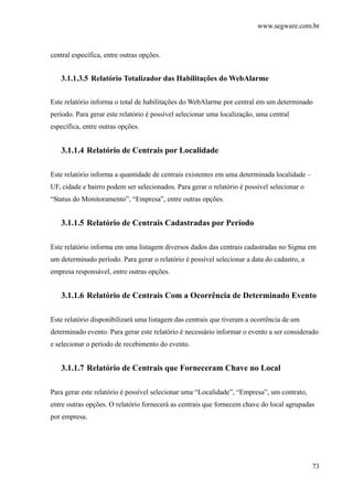 www.segware.com.br
73
central específica, entre outras opções.
3.1.1.3.5 Relatório Totalizador das Habilitações do WebAlarme
Este relatório informa o total de habilitações do WebAlarme por central em um determinado
período. Para gerar este relatório é possível selecionar uma localização, uma central
específica, entre outras opções.
3.1.1.4 Relatório de Centrais por Localidade
Este relatório informa a quantidade de centrais existentes em uma determinada localidade –
UF, cidade e bairro podem ser selecionados. Para gerar o relatório é possível selecionar o
“Status do Monitoramento”, “Empresa”, entre outras opções.
3.1.1.5 Relatório de Centrais Cadastradas por Período
Este relatório informa em uma listagem diversos dados das centrais cadastradas no Sigma em
um determinado período. Para gerar o relatório é possível selecionar a data do cadastro, a
empresa responsável, entre outras opções.
3.1.1.6 Relatório de Centrais Com a Ocorrência de Determinado Evento
Este relatório disponibilizará uma listagem das centrais que tiveram a ocorrência de um
determinado evento. Para gerar este relatório é necessário informar o evento a ser considerado
e selecionar o período de recebimento do evento.
3.1.1.7 Relatório de Centrais que Forneceram Chave no Local
Para gerar este relatório é possível selecionar uma “Localidade”, “Empresa”, um contrato,
entre outras opções. O relatório fornecerá as centrais que fornecem chave do local agrupadas
por empresa.
 