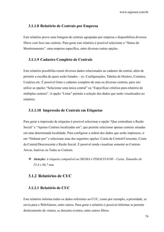 www.segware.com.br
74
3.1.1.8 Relatório de Centrais por Empresa
Este relatório prove uma listagem de centrais agrupadas por empresa e disponibiliza diversos
filtros com foco nas centrais. Para gerar este relatório é possível selecionar o “Status do
Monitoramento”, uma empresa específica, entre diversas outras opções.
3.1.1.9 Cadastro Completo de Centrais
Este relatório possibilita reunir diversos dados relacionados ao cadastro da central, além de
permitir a escolha de quais serão listados – ex: Configurações, Tabelas de Horário, Contatos,
Usuários etc. É possível listar o cadastro completo de uma ou diversas centrais, para isto
utilize as opções “Selecionar uma única central” ou “Especificar critérios para relatório de
múltiplas centrais”. A opção “Listar” permite a seleção dos dados que serão visualizados no
relatório.
3.1.1.10 Impressão de Centrais em Etiquetas
Para gerar a impressão de etiquetas é possível selecionar a opção “Que contenham a Razão
Social” e “Apenas Centrais localizadas em”, que permite selecionar apenas centrais situadas
em uma determinada localidade. Para configurar a ordem dos dados que serão impressos, ir
em “Ordenar por” e selecionar uma das seguintes opções: Conta da Central/Crescente, Conta
da Central/Descrescente e Razão Social. É possível ainda visualizar somente as Centrais
Ativas, Inativas ou Todas as Centrais.
Atenção: A etiqueta compatível ao SIGMA é PIMACO 6180 – Carta. Tamanho de
25,4 x 66,7 mm.
3.1.2 Relatórios de CUC
3.1.2.1 Relatório de CUC
Este relatório informa todos os dados referentes ao CUC, como por exemplo, a prioridade, se
envia para o WebAlarme, entre outros. Para gerar o relatório é possível informar se permite
deslocamento de viatura, se descarta eventos, entre outros filtros.
 