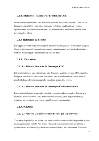 www.segware.com.br
75
3.1.2.2 Relatório Totalizador de Eventos por CUC
Este relatório disponibiliza o total de eventos recebidos de acordo com um ou vários CUCs.
Para gerar este relatório é necessário informar o período de recebimento do evento e,
opcionalmente, selecionar um ou vários CUCs, uma central ou intervalo de centrais, entre
diversos outros filtros.
3.1.3 Relatórios de Eventos
Esta opção disponibiliza relatórios capazes de extrair informações dos eventos recebidos pelo
Sigma. Além dos relatórios padrões de eventos, estão disponíveis os relatórios Estatísticos e
Gráficos. Abaixo segue o detalhamento de cada um deles:
3.1.3.1 Estatísticos
3.1.3.1.1 Relatório Estatístico de Eventos por CUC
Este relatório fornece uma estatística do total de eventos recebidos por uma CUC específica.
Para gerar este relatório é necessário selecionar a data de recebimento do evento, além da
possibilidade de selecionar um operador específico, entre outras opções.
3.1.3.1.2 Relatório Estatístico de Eventos por Usuário Fechamento
Este relatório informa o percentual e o total de eventos fechados por usuário. Para gerar o
relatório é preciso informar a data de recebimento do evento, além da possibilidade de
selecionar um operador e uma central específicos, entre outras opções.
3.1.3.2 Gráficos
3.1.3.2.1 Relatório Gráfico do Total de Eventos por Dia no Período
Esta opção disponibiliza um gráfico com o percentual de eventos recebidos agrupados por dia
em um determinado período. Para gerar o relatório é necessário selecionar um período e,
opcionalmente, selecionar o tipo do evento, uma central específica ou intervalo de centrais,
 