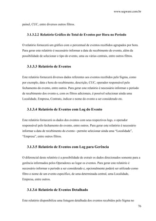 www.segware.com.br
76
painel, CUC, entre diversos outros filtros.
3.1.3.2.2 Relatório Gráfico do Total de Eventos por Hora no Período
O relatório fornecerá um gráfico com o percentual de eventos recebidos agrupados por hora.
Para gerar este relatório é necessário informar a data de recebimento do evento, além da
possibilidade de selecionar o tipo do evento, uma ou várias centrais, entre outros filtros.
3.1.3.3 Relatório de Eventos
Este relatório fornecerá diversos dados referentes aos eventos recebidos pelo Sigma, como
por exemplo, data e hora do recebimento, descrição, CUC, operador responsável pelo
fechamento do evento, entre outros. Para gerar este relatório é necessário informar o período
de recebimento dos evento e, com os filtros adicionais, é possível selecionar ainda uma
Localidade, Empresa, Contrato, indicar o nome do evento a ser considerado etc.
3.1.3.4 Relatório de Eventos com Log do Evento
Este relatório fornecerá os dados dos eventos com seus respectivos logs, o operador
responsável pelo fechamento do evento, entre outros. Para gerar este relatório é necessário
informar a data de recebimento do evento - permite selecionar ainda uma “Localidade”,
“Empresa”, entre outros filtros.
3.1.3.5 Relatório de Eventos com Log para Gerência
O diferencial deste relatório é a possibilidade de extrair os dados direcionados somente para a
gerência informados pelos Operadores ao logar os eventos. Para gerar este relatório é
necessário informar o período a ser considerado e, opcionalmente poderá ser utilizado como
filtro o nome de um evento específico, de uma determinada central, uma Localidade,
Empresa, entre outros.
3.1.3.6 Relatório de Eventos Detalhado
Este relatório disponibiliza uma listagem detalhada dos eventos recebidos pelo Sigma no
 
