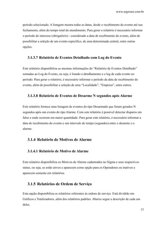 www.segware.com.br
77
período selecionado. A listagem mostra todas as datas, desde o recebimento do evento até seu
fechamento, além do tempo total do atendimento. Para gerar o relatório é necessário informar
o período de interesse (obrigatório) - considerado a data de recebimento do evento, além de
possibilitar a seleção de um evento específico, de uma determinada central, entre outras
opções.
3.1.3.7 Relatório de Eventos Detalhado com Log do Evento
Este relatório disponibiliza as mesmas informações do “Relatório de Eventos Detalhado”
somadas ao Log do Evento, ou seja, é listado o detalhamento e o log de cada evento no
período. Para gerar o relatório, é necessário informar o período da data de recebimento do
evento, além de possibilitar a seleção de uma “Localidade”, “Empresa”, entre outros.
3.1.3.8 Relatório de Eventos de Desarme N segundos após Alarme
Este relatório fornece uma listagem de eventos do tipo Desarmado que foram gerados N
segundos após um evento do tipo Alarme. Com este relatório é possível detectar disparos em
falso e onde ocorrem em maior quantidade. Para gerar este relatório, é necessário informar a
data de recebimento do evento e um intervalo de tempo (segundos) entre o desarme e o
alarme.
3.1.4 Relatório de Motivos de Alarme
3.1.4.1 Relatório de Motivo de Alarme
Este relatório disponibiliza os Motivos de Alarme cadastrados no Sigma e seus respectivos
status, ou seja, se estão ativos e aparecem como opção para os Operadores ou inativos e
aparecem somente em relatórios.
3.1.5 Relatórios de Ordem de Serviço
Esta opção disponibiliza os relatórios referentes às ordens de serviço. Está dividido em
Gráficos e Totalizadores, além dos relatórios padrões. Abaixo segue a descrição de cada um
deles.
 