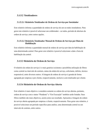 www.segware.com.br
79
3.1.5.2 Totalizadores
3.1.5.2.1 Relatório Totalizador de Ordens de Serviço por Instalador
Este relatório informa a quantidade de ordens de serviço de um ou todos instaladores. Para
gerar este relatório é possível selecionar um colaborador - ou todos, período de abertura da
ordem de serviço, entre outras opções.
3.1.5.2.2 Relatório Totalizador Mensal de Ordens de Serviço por Data de
Habilitação
Este relatório informa a quantidade mensal de ordens de serviço por data de habilitação de
uma determinada central. Para gerar este relatório é possível selecionar a data e hora de
habilitação da central.
3.1.5.3 Relatório de Ordem de Serviço
O relatório de ordem de serviço é o mais genérico existente e possibilita utilização de filtros
como central ou intervalo de centrais, status da ordem de serviço, solicitante, defeito, técnico
responsável, entre diversos outros. A listagem de ordens de serviço é gerada de forma
agrupada por empresa e por cliente, respectivamente, inclusive com totalizador por cliente.
3.1.5.4 Relatório de Ordem de Serviço Aberta
Este relatório é mais objetivo e considera somente as ordens de serviço abertas, portanto,
ordens de serviço com o status “Pendente” e “Em Execução” também serão listadas. Seus
filtros também são mais objetivos, assim como seu resultado. Apresenta a listagem de ordem
de serviço aberta agrupada por empresa e cliente, respectivamente. Para gerar este relatório, é
possível selecionar um período específico para análise, uma determinada central ou um
intervalo de centrais, entre outros.
 