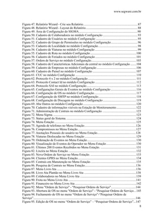 www.segware.com.br
8
Figura 47. Relatório Wizard - Crie seu Relatório.....................................................................87
Figura 48. Relatório Wizard - Layout do Relatório..................................................................88
Figura 49. Área de Configuração do SIGMA...........................................................................90
Figura 50. Cadastro de Colaboradores no módulo Configuração ............................................93
Figura 51. Cadastro de Usuários no módulo Configuração .....................................................95
Figura 52. Cadastro de Grupo de Permissões no módulo Configuração..................................96
Figura 53. Cadastro de Localidade no módulo Configuração..................................................98
Figura 54. Cadastro de Viaturas no módulo Configuração ......................................................99
Figura 55. Cadastro de Rota no módulo Configuração ..........................................................100
Figura 56. Cadastro de Feriados no módulo Configuração....................................................101
Figura 57. Ordem de Serviço no módulo Configuração.........................................................103
Figura 58. Cadastro de Características Adicionais da central no módulo Configuração .......104
Figura 59. Cadastro de Empresas no módulo Configuração ..................................................106
Figura 60. Cadastro do Painel no módulo Configuração .......................................................107
Figura 61. CUC no módulo Configuração .............................................................................110
Figura 62. Protocolo 4 x 2 no módulo Configuração ............................................................. 111
Figura 63. Protocolo Contact Id no módulo Configuração ....................................................112
Figura 64. Protocolo SAI no módulo Configuração...............................................................113
Figura 65. Configurações Gerais de Eventos no módulo Configuração ................................116
Figura 66. Configuração de OS no módulo Configuração.....................................................117
Figura 67. Configuração do SMTP no módulo Configuração................................................118
Figura 68. Configuração de Discagem no módulo Configuração ..........................................119
Figura 69. Aba Outros no módulo Configuração ...................................................................120
Figura 70. Cadastro de informações visíveis na Estação de Monitoramento.........................122
Figura 71. Administração de Centrais no módulo Configuração. ..........................................123
Figura 72. Menu Sigma. .........................................................................................................123
Figura 73. Status geral do Sistema. ........................................................................................124
Figura 74. Menu Estação........................................................................................................125
Figura 75. Agenda de telefones no Menu Estação........................................................................126
Figura 76. Compromissos no Menu Estação...........................................................................127
Figura 77. Anotações Pessoais do usuário no Menu Estação..................................................128
Figura 78. Viaturas Deslocadas no Menu Estação .................................................................129
Figura 79. Ordenação de Eventos no Menu Estação..............................................................130
Figura 80. Visualização de Eventos do Operador no Menu Estação......................................130
Figura 81. Últimos 200 Eventos Recebidos no Menu Estação. .............................................131
Figura 82. Lixeira no Menu Estação. .....................................................................................132
Figura 83. Nova Ordem de Serviço no Menu Estação. ..........................................................133
Figura 84. Clientes GPRS no Menu Estação..........................................................................134
Figura 85. Centrais em Manutenção no Menu Estação..........................................................135
Figura 86. Pesquisa de Centrais no Menu Estação...................................................................136
Figura 87. Menu Livro Ata ......................................................................................................136
Figura 88. Livro Ata Plantão no Menu Livro Ata ....................................................................138
Figura 89. Colaboradores no Menu Livro Ata .........................................................................139
Figura 90. Frota no Menu Livro Ata ........................................................................................141
Figura 91. Financeiro no Menu Livro Ata ................................................................................142
Figura 92. Menu "Ordem de Serviço" - "Pesquisar Ordens de Serviço".................................144
Figura 93. Abertura de OS no menu "Ordem de Serviço" - "Pesquisar Ordens de Serviço....145
Figura 94. Fechamento de OS no menu “Ordem de Serviço”-“Pesquisar Ordens de
Serviço”....................................................................................................................................146
Figura 95. Edição de OS no menu “Ordem de Serviço” – “Pesquisar Ordens de Serviço”...147
 