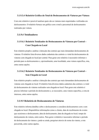 www.segware.com.br
83
3.1.9.3.4 Relatório Gráfico do Total de Deslocamentos de Viaturas por Viatura
Com este relatório é possível analisar quais são as viaturas mais requisitadas e utilizadas em
deslocamentos. O relatório fornece um gráfico com o total e percentual de deslocamentos
realizados por viatura.
3.1.9.4 Totalizadores
3.1.9.4.1 Relatório Totalizador de Deslocamentos de Viaturas por Central –
Com Chegada no Local
Este relatório propõe a análise e detecção das centrais que mais demandam deslocamentos de
viaturas. O relatório lista diversos dados cadastrais das centrais e o total de deslocamentos de
viaturas com chegada no local por central. Para gerar este relatório é necessário informar o
período para os deslocamentos e, opcionalmente, uma localidade, uma viatura específica, rota,
entre outras opções.
3.1.9.4.2 Relatório Totalizador de Deslocamentos de Viaturas por Central –
Sem Chegada no Local
Este relatório propõe a análise e detecção das centrais que mais demandam deslocamentos de
viaturas sem chegada no local. O relatório lista diversos dados cadastrais das centrais e o total
de deslocamentos de viaturas realizados sem chegada no local. Para gerar este relatório é
preciso informar o período do deslocamento e, se necessário, uma viatura específica, a rota de
interesse, entre outras opções.
3.1.9.5 Relatório de Deslocamentos de Viaturas
Este relatório informa detalhes sobre o deslocamento e considera deslocamentos com e sem
chegada no local. Disponibiliza informações como o cliente, data de recebimento do evento
que ocasionou o deslocamento, data do deslocamento, data da chegada no local, tempo do
deslocamento da viatura, entre outros. Para gerar o relatório é necessário informar o período
de deslocamento da viatura e, pode-se ainda, pesquisar através do nome da viatura, a rota
percorrida, entre outras opções.
 