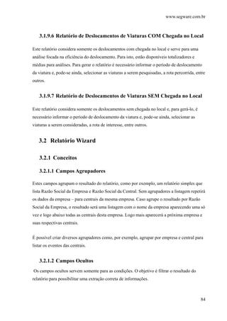 www.segware.com.br
84
3.1.9.6 Relatório de Deslocamentos de Viaturas COM Chegada no Local
Este relatório considera somente os deslocamentos com chegada no local e serve para uma
análise focada na eficiência do deslocamento. Para isto, estão disponíveis totalizadores e
médias para análises. Para gerar o relatório é necessário informar o período de deslocamento
da viatura e, pode-se ainda, selecionar as viaturas a serem pesquisadas, a rota percorrida, entre
outros.
3.1.9.7 Relatório de Deslocamentos de Viaturas SEM Chegada no Local
Este relatório considera somente os deslocamentos sem chegada no local e, para gerá-lo, é
necessário informar o período de deslocamento da viatura e, pode-se ainda, selecionar as
viaturas a serem consideradas, a rota de interesse, entre outros.
3.2 Relatório Wizard
3.2.1 Conceitos
3.2.1.1 Campos Agrupadores
Estes campos agrupam o resultado do relatório, como por exemplo, um relatório simples que
lista Razão Social da Empresa e Razão Social da Central. Sem agrupadores a listagem repetirá
os dados da empresa – para centrais da mesma empresa. Caso agrupe o resultado por Razão
Social da Empresa, o resultado será uma listagem com o nome da empresa aparecendo uma só
vez e logo abaixo todas as centrais desta empresa. Logo mais aparecerá a próxima empresa e
suas respectivas centrais.
É possível criar diversos agrupadores como, por exemplo, agrupar por empresa e central para
listar os eventos das centrais.
3.2.1.2 Campos Ocultos
Os campos ocultos servem somente para as condições. O objetivo é filtrar o resultado do
relatório para possibilitar uma extração correta de informações.
 