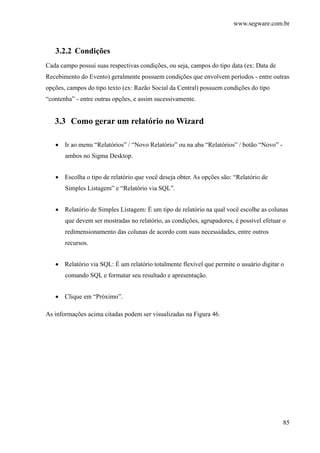 www.segware.com.br
85
3.2.2 Condições
Cada campo possui suas respectivas condições, ou seja, campos do tipo data (ex: Data de
Recebimento do Evento) geralmente possuem condições que envolvem períodos - entre outras
opções, campos do tipo texto (ex: Razão Social da Central) possuem condições do tipo
“contenha” - entre outras opções, e assim sucessivamente.
3.3 Como gerar um relatório no Wizard
• Ir ao menu “Relatórios” / “Novo Relatório” ou na aba “Relatórios” / botão “Novo” -
ambos no Sigma Desktop.
• Escolha o tipo de relatório que você deseja obter. As opções são: “Relatório de
Simples Listagem” e “Relatório via SQL”.
• Relatório de Simples Listagem: É um tipo de relatório na qual você escolhe as colunas
que devem ser mostradas no relatório, as condições, agrupadores, é possível efetuar o
redimensionamento das colunas de acordo com suas necessidades, entre outros
recursos.
• Relatório via SQL: É um relatório totalmente flexível que permite o usuário digitar o
comando SQL e formatar seu resultado e apresentação.
• Clique em “Próximo”.
As informações acima citadas podem ser visualizadas na Figura 46.
 
