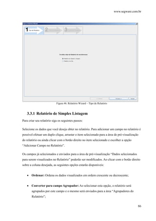 www.segware.com.br
86
Figura 46. Relatório Wizard – Tipo de Relatório
3.3.1 Relatório de Simples Listagem
Para criar seu relatório siga os seguintes passos:
Selecione os dados que você deseja obter no relatório. Para adicionar um campo no relatório é
possível efetuar um duplo clique, arrastar o item selecionado para a área de pré-visualização
do relatório ou ainda clicar com o botão direito no item selecionado e escolher a opção
“Adicionar Campo no Relatório”.
Os campos já selecionados e enviados para a área de pré-visualização “Dados selecionados
para serem visualizados no Relatório” poderão ser modificados. Ao clicar com o botão direito
sobre a coluna desejada, as seguintes opções estarão disponíveis:
• Ordenar: Ordena os dados visualizados em ordem crescente ou decrescente;
• Converter para campo Agrupador: Ao selecionar esta opção, o relatório será
agrupados por este campo e o mesmo será enviados para a área “Agrupadores do
Relatório”;
 