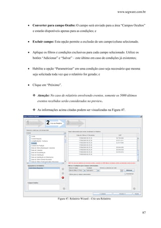 www.segware.com.br
87
• Converter para campo Oculto: O campo será enviado para a área “Campos Ocultos”
e estarão disponíveis apenas para as condições; e
• Excluir campo: Esta opção permite a exclusão de um campo/coluna selecionado.
• Aplique os filtros e condições exclusivas para cada campo selecionado. Utilize os
botões “Adicionar” e “Salvar” – este último em caso de condições já existentes;
• Habilite a opção “Parametrizar” em uma condição caso seja necessário que mesma
seja solicitada toda vez que o relatório for gerado; e
• Clique em “Próximo”.
Atenção: No caso de relatório envolvendo eventos, somente os 5000 últimos
eventos recebidos serão considerados no preview.
As informações acima citadas podem ser visualizadas na Figura 47.
Figura 47. Relatório Wizard – Crie seu Relatório
 