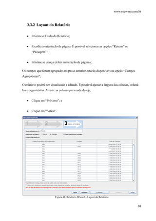 www.segware.com.br
88
3.3.2 Layout do Relatório
• Informe o Título do Relatório;
• Escolha a orientação da página. É possível selecionar as opções “Retrato” ou
“Paisagem”;
• Informe se deseja exibir numeração de páginas;
Os campos que foram agrupados no passo anterior estarão disponíveis na opção “Campos
Agrupadores”;
O relatório poderá ser visualizado e editado. É possível ajustar a largura das colunas, ordená-
las e organizá-las. Arraste as colunas para onde deseja;
• Clique em “Próximo”; e
• Clique em “Salvar”.
Figura 48. Relatório Wizard – Layout do Relatório
 