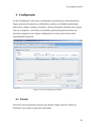 www.segware.com.br
90
4 Configuração
Na aba “Configuração” estão todas as configurações necessárias para o funcionamento do
Sigma, sendo possível gerenciar os colaboradores, usuários, as localidades representadas
pelos bairros, cidades e estados, os auxiliares - diversas informações utilizadas como viaturas,
rotas etc, as empresas - como filiais e terceirizadas, gerência dos painéis de alarme, dos
protocolos compatíveis com o Sigma, configurações do sistema, entre diversas outras
funcionalidades (Figura 49).
Figura 49. Área de Configurações do SIGMA.
4.1 Pessoas
Nesta área é possível gerenciar as pessoas que utilizam o Sigma, além dos “Grupos de
Permissões” que contém as regras para cada usuário.
 