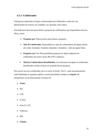 www.segware.com.br
91
4.1.1 Colaborador
Toda pessoa cadastrada no Sigma é denominada um Colaborador, sendo este, um
administrador do sistema, um vendedor, um operador, entre outros.
Está disponível uma área para efetuar a pesquisa de colaboradores que disponibiliza diversos
filtros, como:
• Pesquisar por: Palavra-chave para efetuar a pesquisa;
• Tipo de Colaborador: Disponibiliza os tipos de colaboradores do Sigma, dentre
eles estão: Instalador, Vendedor, Operador e Atendente – além da opção Todos;
• Pesquisar em: Este filtro possibilita pesquisar nos dados cadastrais do
colaborador, tais como: nome, RG, CPF e endereço;
• Mostrar Colaboradores Desabilitados: Ao selecionar esta opção os colaborados
desabilitados estarão inclusos no resultado da sua pesquisa;
Para inserir um novo colaborador, deve-se clicar no botão “Novo”, onde automaticamente
serão habilitadas as seguintes opções a serem preenchidas (campos em negrito são
obrigatórios), como demonstrado na Figura 50.
• Nome;
• RG;
• CPF;
• E-mail;
• Fone 01 e 02;
• Endereço;
• UF;
• Cidade;
 