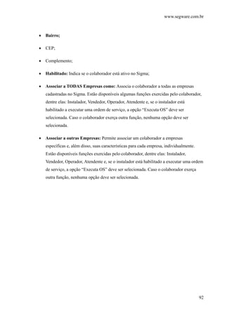 www.segware.com.br
92
• Bairro;
• CEP;
• Complemento;
• Habilitado: Indica se o colaborador está ativo no Sigma;
• Associar a TODAS Empresas como: Associa o colaborador a todas as empresas
cadastradas no Sigma. Estão disponíveis algumas funções exercidas pelo colaborador,
dentre elas: Instalador, Vendedor, Operador, Atendente e, se o instalador está
habilitado a executar uma ordem de serviço, a opção “Executa OS” deve ser
selecionada. Caso o colaborador exerça outra função, nenhuma opção deve ser
selecionada.
• Associar a outras Empresas: Permite associar um colaborador a empresas
específicas e, além disso, suas características para cada empresa, individualmente.
Estão disponíveis funções exercidas pelo colaborador, dentre elas: Instalador,
Vendedor, Operador, Atendente e, se o instalador está habilitado a executar uma ordem
de serviço, a opção “Executa OS” deve ser selecionada. Caso o colaborador exerça
outra função, nenhuma opção deve ser selecionada.
 
