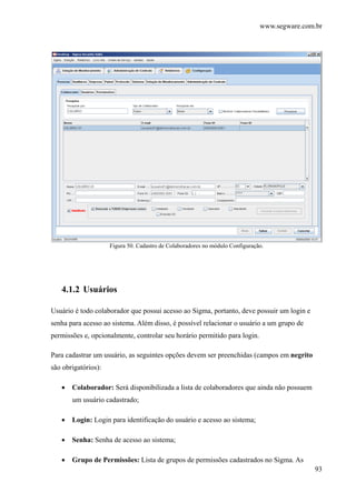 www.segware.com.br
93
Figura 50. Cadastro de Colaboradores no módulo Configuração.
4.1.2 Usuários
Usuário é todo colaborador que possui acesso ao Sigma, portanto, deve possuir um login e
senha para acesso ao sistema. Além disso, é possível relacionar o usuário a um grupo de
permissões e, opcionalmente, controlar seu horário permitido para login.
Para cadastrar um usuário, as seguintes opções devem ser preenchidas (campos em negrito
são obrigatórios):
• Colaborador: Será disponibilizada a lista de colaboradores que ainda não possuem
um usuário cadastrado;
• Login: Login para identificação do usuário e acesso ao sistema;
• Senha: Senha de acesso ao sistema;
• Grupo de Permissões: Lista de grupos de permissões cadastrados no Sigma. As
 