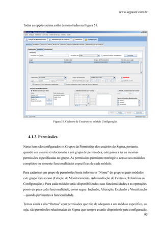 www.segware.com.br
95
Todas as opções acima estão demonstradas na Figura 51.
Figura 51. Cadastro de Usuários no módulo Configuração.
4.1.3 Permissões
Neste item são configurados os Grupos de Permissões dos usuários do Sigma, portanto,
quando um usuário é relacionado a um grupo de permissões, este passa a ter as mesmas
permissões especificadas no grupo. As permissões permitem restringir o acesso aos módulos
completos ou somente funcionalidades específicas de cada módulo.
Para cadastrar um grupo de permissões basta informar o “Nome” do grupo e quais módulos
este grupo terá acesso (Estação de Monitoramento, Administração de Centrais, Relatórios ou
Configurações). Para cada módulo serão disponibilizadas suas funcionalidades e as operações
possíveis para cada funcionalidade, como segue: Inclusão, Alteração, Exclusão e Visualização
– quando pertinentes à funcionalidade.
Temos ainda a aba “Outros” com permissões que não de adequam a um módulo específico, ou
seja, são permissões relacionadas ao Sigma que sempre estarão disponíveis para configuração.
 