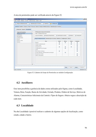 www.segware.com.br
96
A área de permissões pode ser verificada através da Figura 52.
Figura 52. Cadastro de Grupo de Permissões no módulo Configuração.
4.2 Auxiliares
Este item possibilita a gerência de dados extras utilizados pelo Sigma, como Localidade,
Viatura, Rota, Função, Ramo de Atividade, Feriado, Produto, Ordem de Serviço, Motivos de
Alarme, Características Adicionais da Central e Tipos de Seguro. Abaixo segue a descrição de
cada item.
4.3 Localidade
Na aba Localidade é possível realizar o cadastro de algumas opções de localização, como
estado, cidade e bairro.
 