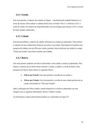 www.segware.com.br
97
4.3.1 Estado
Este item permite o cadastro dos estados no Sigma – constituído pela unidade federativa e o
nome do mesmo. Para realizar o cadastro basta clicar no botão “Novo” e informar a UF e o
nome do estado. Os estados são disponibilizados em uma listagem que fornece a UF e o nome
de todos estados cadastrados.
4.3.2 Cidade
Esta área possibilita o cadastro de cidades referentes aos estados já cadastrados. Para realizar
o cadastro de uma cidade basta informar seu nome e seu estado. Está disponível também uma
pesquisa de cidades com um filtro por estado, portanto, basta selecionar um estado no campo
“Filtrar por Estado” para listar somente suas cidades.
4.3.3 Bairro
Este item permite cadastrar um bairro relacionado a uma cidade e estado já cadastrados. Para
efetuar o cadastro de um bairro basta informar o estado, a cidade e o nome do bairro. Para
pesquisar um bairro, basta utilizar os seguintes filtros:
• Filtrar por Estado: Este item permite a escolha de um estado; e
• Filtrar por Cidade: Este item permite a escolha de uma cidade pertencente ao
estado selecionado no “Filtro por Estado”.
Após a utilização dos filtros citados, estarão disponíveis os bairros cadastrados em uma
listagem com as seguintes informações: Bairro, Cidade e Estado.
As informações citadas anteriormente podem ser visualizadas na Figura 53.
.
 