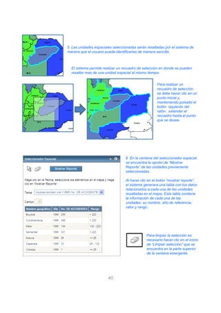 5. Las unidades espaciales seleccionadas serán resaltadas por el sistema de
manera que el usuario pueda identificarlas de manera sencilla.
El sistema permite realizar un recuadro de selección en donde se pueden
resaltar mas de una unidad espacial al mismo tiempo.
Para realizar un
recuadro de selección
se debe hacer clic en un
punto inicial y,
manteniendo pulsado el
botón izquierdo del
ratón , extender el
recuadro hasta el punto
que se desee.
6. En la ventana del seleccionador espacial
40
6. En la ventana del seleccionador espacial
se encuentra la opción de “Mostrar
Reporte” de las unidades previamente
seleccionadas.
Al hacer clic en el botón “mostrar reporte”,
el sistema generara una tabla con los datos
relacionados a cada una de las unidades
resaltadas en el mapa. Esta tabla contiene
la información de cada una de las
unidades: su nombre, año de referencia,
valor y rango.
Para limpiar la selección es
necesario hacer clic en el icono
de “Limpiar selección” que se
encuentra en la parte superior
de la ventana emergente.
 