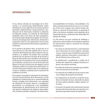 Dirección Provincial de Ordenamiento Urbano y Territorial Sistemas de Información Geográfica para el ordenamiento territorial 9
En las últimas décadas las tecnologías de la infor-
mación y la comunicación (habitualmente suelen
identificarse con las siglas TICs) han revolucionado el
desarrollo, implementación, almacenamiento y dis-
tribución de la información mediante la utilización
de diferentes medios. Los Sistemas de Información
Geográfica (SIG) como bases de datos geográficas,
han evolucionado rápidamente ligados al crecimien-
to de las tecnologías de la información, ofreciendo e
integrando cada vez más aplicaciones técnicas para
la gestión y procesamiento de los datos espaciales en
el software.
En la provincia de Buenos Aires, al igual que en el
resto del país, los SIG están dejando de ser una he-
rramienta administrada por pocos expertos para ex-
tenderse a un público más amplio. Esto es posible
producto de una apertura creciente de las fuentes y
flujos de información; por la sencillez en el manejo de
la información incorporada en los nuevos programas;
por la difusión y la puesta en común de los procesos
lógicos en los que se basan estas tecnologías; y por el
incipiente cambio en la cultura de la información, en
el cual la información obtiene valor en la medida que
circula, es utilizada y analizada para la resolución de
problemas concretos.
En la gestión municipal es importante la sistematiza-
ción y el manejo eficiente de la información. Los SIG
posibilitan la conformación de un sistema flexible de
manejo complejo de la información, con capacidad
de integración de fuentes diversas y actualización
permanente; en contraposición a las modalidades
fragmentadas de administración de la información,
que generan: duplicación de registros, desactualiza-
ción, esfuerzos paralelos, dispersión de información,
incompatibilidad de formatos, inaccesibilidad a los
datos y desaprovechamiento de recursos. Sin embar-
go, el SIG como cualquier otro sistema brinda sola-
mente un conjunto de herramientas, no garantiza el
éxito ni los buenos resultados, éstos dependen de la
rigurosidad técnica y profesional que desarrollen los
equipos de trabajo.
Los SIG ofrecen una gran variedad de utilidades y
aplicaciones relacionadas con los trabajos específicos
de ordenamiento urbano y territorial. Por ejemplo,
contribuyen en:
las tareas de almacenamiento y sistematizaciónyy
de la información de entes públicos y privados
(censos, catastro, bases inmobiliarias, patrimonio
público, padrones industriales y comerciales, re-
des de infraestructura urbana, etc.);
la identificación, cuantificación y análisis de layy
distribución espacial de cualquier fenómeno ur-
banos o de carácter territorial;
el análisis de tendencias espaciales para la defini-yy
ción de lineamientos territoriales;
la evaluación de modificaciones de normas urba-yy
nas y trabajos de prospectiva territorial;
los diagnósticos de situación y el diseño de po-yy
líticas territoriales diversas, desarrollo de planes
de sector, planes parciales, códigos urbanos, en-
tre otras;
el control y la gestión de la información para losyy
procesos de toma de decisión, por ejemplo, el se-
guimiento georreferenciado de expedientes.
Introducción
 
