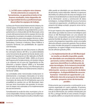 10
(...) el SIG como cualquier otro sistema
brinda solamente un conjunto de
herramientas, no garantiza el éxito ni los
buenos resultados, éstos dependen de
la rigurosidad técnica y profesional que
desarrollen los equipos de trabajo.
LaDirecciónProvincialdeOrdenamientoUrbanoyTe-
rritorial apoya el fortalecimiento de los equipos mu-
nicipales, tanto mediante el apuntalamiento y acom-
pañamiento en el desarrollo del SIG Municipal, como
a través del asesoramiento de los equipos técnicos de
los pequeños municipios vinculados a la temática. En
la mayoría de los casos estos equipos técnicos se des-
envuelven en las Direcciones de Planeamiento, Obras
Particulares, Comercio e Industria, Obras Públicas o
Castastro Territorial, con posibilidades de capacita-
ción limitadas.
Por ello el propósito de este Documento es difundir
los conceptos básicos del SIG y sus potencialidades
como herramienta de gestión territorial, dando conti-
nuidad a la“Capacitación en SIG. Aplicado a la Planifi-
cación Urbana y Territorial”(2006 - 2009), en el marco
del Programa de Fortalecimiento a la Gestión Urbana
y en conjunto con el curso de “Capacitación en Pla-
nificación y Gestión Urbana” (2005) y la “Actividad
Programada de Apoyo Técnico a los Municipios para
la Formulación de Planes de Ordenamiento Urbano y
Territorial”(2006).
Las actividades antes mencionadas involucraron in-
distintamente a municipios interesados en la temá-
tica, en este caso el documento esta destinado a los
municipios de menos de 50 mil habitantes que en la
actualidad no cuentan con un SIG Municipal, mien-
tras que otros (municipios más grandes) se encuen-
tran en etapas más avanzadas en la implementación
de esta herramienta.
Considerando la escala de estos municipios y los re-
cursos disponibles interesa resaltar que la implemen-
tacióndeunSIGMunicipalnoresultaundesafíoimpo-
sible, puede ser abordado con una dotación mínima
de personal y costos reducidos. Además, es oportuno
desmitificar la sofisticación de estas tecnologías. En la
instancia inicial del diseño es clave la tarea de gestión
de la información -acceso y construcción de datos
estratégicos-, la disponibilidad de recursos humanos
–inversión en capacitación- y la definición clara de un
proyecto de trabajo acotado -proyecto rector de ho-
rizonte posible-.
En lo que respecta a los requerimientos informáticos,
vale aclarar que dados los avances tecnológicos para
iniciar un SIG Municipal basta con una estación de
trabajo (una computadora personal medianamente
potente) factible de adquirir en el mercado actual. En
cuanto a los programas requeridos, existe una amplia
oferta de software comercial y gratuito. Para no elevar
los costos iniciales del proyecto comprando licencias
propietarias, se sugiere indagar en las diversas opcio-
nes de software gratuito y libre.
(...) la implementación de un SIG Municipal
no resulta un desafío imposible, puede
ser abordado con una dotación mínima de
personal y costos reducidos. Además, es
oportuno desmitificar la sofisticación de
estas tecnologías. En la instancia inicial del
diseño es clave la tarea de gestión de la
información -acceso y construcción de datos
estratégicos-, la disponibilidad de recursos
humanos –inversión en capacitación- y la
definición clara de un proyecto de trabajo
acotado -proyecto rector de horizonte
posible-.
El documento que se presenta a continuación se en-
cuentra organizado en cuatro capítulos. El primero,
refiere a aspectos generales relacionados con la cul-
tura de la información, los cambios introducidos por
las TICs, y el lugar del SIG en este contexto. El segun-
do capítulo, define un conjunto de nociones concep-
Introducción
 