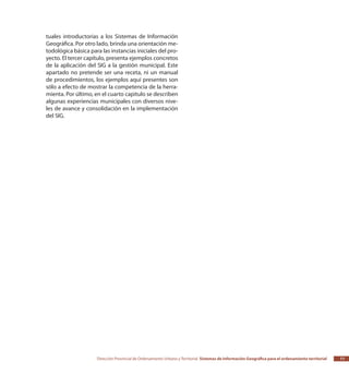 Dirección Provincial de Ordenamiento Urbano y Territorial Sistemas de Información Geográfica para el ordenamiento territorial 11
tuales introductorias a los Sistemas de Información
Geográfica. Por otro lado, brinda una orientación me-
todológica básica para las instancias iniciales del pro-
yecto. El tercer capítulo, presenta ejemplos concretos
de la aplicación del SIG a la gestión municipal. Este
apartado no pretende ser una receta, ni un manual
de procedimientos, los ejemplos aquí presentes son
sólo a efecto de mostrar la competencia de la herra-
mienta. Por último, en el cuarto capitulo se describen
algunas experiencias municipales con diversos nive-
les de avance y consolidación en la implementación
del SIG.
 