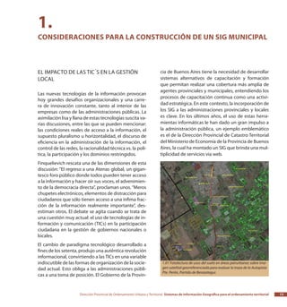 Dirección Provincial de Ordenamiento Urbano y Territorial Sistemas de Información Geográfica para el ordenamiento territorial 13
cia de Buenos Aires tiene la necesidad de desarrollar
sistemas alternativos de capacitación y formación
que permitan realizar una cobertura más amplia de
agentes provinciales y municipales, entendiendo los
procesos de capacitación continua como una activi-
dad estratégica. En este contexto, la incorporación de
los SIG a las administraciones provinciales y locales
es clave. En los últimos años, el uso de estas herra-
mientas informáticas le han dado un gran impulso a
la administración pública, un ejemplo emblemático
es el de la Dirección Provincial de Catastro Territorial
del Ministerio de Economía de la Provincia de Buenos
Aires, la cual ha montado un SIG que brinda una mul-
tiplicidad de servicios vía web.
El impacto de las TIC´s en la gestión
local
Las nuevas tecnologías de la información provocan
hoy grandes desafíos organizacionales y una carre-
ra de innovación constante, tanto al interior de las
empresas como de las administraciones públicas. La
asimilación lisa y llana de estas tecnologías suscita va-
rias discusiones, entre las que se pueden mencionar:
las condiciones reales de acceso a la información, el
supuesto pluralismo u horizontalidad, el discurso de
eficiencia en la administración de la información, el
control de las redes, la racionalidad técnica vs. la polí-
tica, la participación y los dominios restringidos.
Finquelievich rescata una de las dimensiones de esta
discusión: “El regreso a una Atenas global, un gigan-
tesco foro público donde todos pueden tener acceso
a la información y hacer oír sus voces, el advenimien-
to de la democracia directa”, proclaman unos.“Meros
chupetes electrónicos, elementos de distracción para
ciudadanos que sólo tienen acceso a una ínfima frac-
ción de la información realmente importante”, des-
estiman otros. El debate se agita cuando se trata de
una cuestión muy actual: el uso de tecnologías de in-
formación y comunicación (TICs) en la participación
ciudadana en la gestión de gobiernos nacionales o
locales.
El cambio de paradigma tecnológico desarrollado a
fines de los setenta, produjo una auténtica revolución
informacional, convirtiendo a las TICs en una variable
indiscutible de las formas de organización de la socie-
dad actual. Esto obliga a las administraciones públi-
cas a una toma de posición. El Gobierno de la Provin-
1.
Consideraciones para la construcción de un SIG municipal
1.01 Fotolectura de usos del suelo en áreas peirurbanas sobre ima-
gen satelital georreferenciada para evaluar la traza de la Autopista
Pte. Perón, Partido de Berazategui.
 