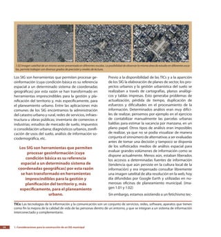 1. Consideraciones para la construcción de un SIG municipal14
Previo a la disponibilidad de las TICs y a la aparición
de los SIG la elaboración de planes de sector, los pro-
yectos urbanos y la gestión urbanística del suelo se
realizaban a través de cartografías, planos analógi-
cos y tablas impresas. Esto generaba problemas de
actualización, pérdida de tiempo, duplicación de
esfuerzos y dificultades en el procesamiento de la
información. Determinados análisis eran muy difíci-
les de realizar, pensemos por ejemplo en el ejercicio
de contabilizar manualmente las parcelas urbanas
baldías para estimar la vacancia por manzana, en un
plano papel. Otros tipos de análisis eran imposibles
de realizar, ya que no se podía visualizar de manera
conjunta el sinnúmero de alternativas a ser evaluadas
antes de tomar una decisión y tampoco se disponía
de los sofisticados medios de análisis espacial para
evaluar grandes volúmenes de información como se
dispone actualmente. Menos aún, estaban liberados
los accesos a determinadas fuentes de información
(tendencia que aún persiste en la cultura local de la
información) y era impensado consultar libremente
una imagen satelital de alta resolución en la web, hoy
día difundidas por Google Earth y utilizadas en nu-
merosas oficinas de planeamiento municipal. (ima-
gen 1.01 y 1.02)
Sin embargo, estamos asistiendo a un fetichismo tec-
Los SIG son herramientas que permiten procesar ge-
oinformación (cuya condición básica es su referencia
espacial a un determinado sistema de coordenadas
geográficas) por esta razón se han transformado en
herramientas imprescindibles para la gestión y pla-
nificación del territorio y, más específicamente, para
el planeamiento urbano. Entre las aplicaciones más
comunes de los SIG encontramos la administración
del catastro urbano y rural, redes de servicios, infraes-
tructura u obras públicas; inventario de comercios e
industrias; estudios de mercado de suelo, impuestos
o consolidación urbana; diagnósticos urbanos, zonifi-
cación de usos del suelo, análisis de información so-
ciodemográfica, etc.
Los SIG son herramientas que permiten
procesar geoinformación (cuya
condición básica es su referencia
espacial a un determinado sistema de
coordenadas geográficas) por esta razón
se han transformado en herramientas
imprescindibles para la gestión y
planificación del territorio y, más
específicamente, para el planeamiento
urbano.
1.02 Imagen satelital de un mismo sector presentada en diferentes escalas. La posibilidad de observar la misma área de estudio en diferentes esca-
las, permite trabajar con diversos grados de precisión y niveles de lectura.
TICs: Las tecnologías de la información y la comunicación son un conjunto de servicios, redes, software, aparatos que tienen
como fin la mejora de la calidad de vida de las personas dentro de un entorno, y que se integran a un sistema de información
interconectado y complementario.
 