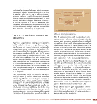 Dirección Provincial de Ordenamiento Urbano y Territorial Sistemas de Información Geográfica para el ordenamiento territorial 15
nológico y la cultura de la imagen adquiere una cen-
tralidad que debe ser revisada. Son comunes las prác-
ticas en las cuales este tipo de tecnologías, asisten y
legitiman mediante creación de montajes escenográ-
ficos vacíos de sentido, decisiones tomadas en otros
ámbitos y nada contribuye a aportar racionalidad a
la toma de decisión. En el proceso del cambio de la
cultural de la información la implementación de este
tipo de herramientas implica riesgos, su utilización
debe realizarse a conciencia y sin ingenuidad.
Qué son los Sistemas de Información
Geográfica
A partir de la aparición de la computadora personal,
los SIG gradualmente fueron ocupando espacios para
transformarse hoy en una herramienta indispensable
para profesionales o instituciones que utilizan infor-
mación geográfica. El origen de los SIG se remonta a
los mapas de correlación. En los años 60-70´ surgen
los primeros mapas de evaluación de recursos y pla-
nificación del uso del suelo, los cuales buscan repre-
sentar la interdependencia espacial de determinados
aspectos y procesos. Los primeros ejercicios de corre-
lación estuvieron asociados a los mapas de superpo-
sición de transparentes sobre mesas iluminadas, más
tarde los avances tecnológicos se manifiestan en los
mapas de cuadricula (trama) asociados a las impreso-
ra de renglones.
Estas herramientas tienen una inmensa virtud para
producir mapas y brindar información inmediata,
esto es un justificativo importante para el uso de es-
tos sistemas. Pero además, los SIG utilizan y facilitan
la integración de fuentes complementarias como ba-
ses de datos, cartografías, fotos aéreas, planillas con
estadísticas, imágenes satelitales, etc., todas estas
fuentes pueden ser utilizadas en simultáneo y combi-
nadas con potentes herramientas de análisis espacial
y de gestión de bases de datos georreferenciadas fa-
cilitando la toma de decisiones.
Otra de las características es la capacidad para intro-
ducir, procesar y relacionar información, permitiendo
agregar valor a los datos originales. Su potencialidad
no reside en almacenar la información para graficar
mapas, por el contrario, su mayor riqueza reside en la
asistencia para la interpretación y análisis de relacio-
nes, patrones y tendencias que no son posibles de ver
con los mapas tradicionales, inventarios o gráficos.
Mediante estas herramientas es posible modelar es-
cenarios para probar diversas hipótesis de interven-
ción urbanística y ver los resultados gráficamente.
Un Sistema de Información Geográfica es una base
de datos georreferenciada, diseñada para visualizar,
editar, gestionar y analizar información geográfica
con el fin de contribuir a resolver problemas com-
plejos de planificación y gestión del territorio. Las
características particulares de estos sistemas junto
con la creciente demanda a escala local por gestio-
nar información territorial, -producto de las políticas
de descentralización, transferencia de funciones y la
asunción de un nuevo rol en la planificación urbana-
transforma al SIG en una potente herramienta para la
gestión del territorio municipal. (imagen 1.03)
Estos sistemas poseen gran capacidad de adminis-
tración de datos cuya principal característica es su
dimensión espacial, por esto son capaces de dar res-
puestas a preguntas tales como:
1.03 Sistema de Información Geográfica
 