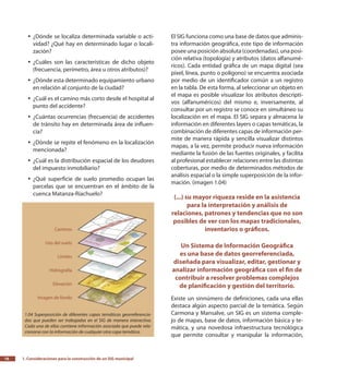 1. Consideraciones para la construcción de un SIG municipal16
El SIG funciona como una base de datos que adminis-
tra información geográfica, este tipo de información
posee una posición absoluta (coordenadas), una posi-
ción relativa (topología) y atributos (datos alfanumé-
ricos). Cada entidad gráfica de un mapa digital (sea
píxel, línea, punto o polígono) se encuentra asociada
por medio de un identificador común a un registro
en la tabla. De esta forma, al seleccionar un objeto en
el mapa es posible visualizar los atributos descripti-
vos (alfanuméricos) del mismo e, inversamente, al
consultar por un registro se conoce en simultáneo su
localización en el mapa. El SIG separa y almacena la
información en diferentes layers o capas temáticas, la
combinación de diferentes capas de información per-
mite de manera rápida y sencilla visualizar distintos
mapas, a la vez, permite producir nueva información
mediante la fusión de las fuentes originales, y facilita
al profesional establecer relaciones entre las distintas
coberturas, por medio de determinados métodos de
análisis espacial o la simple superposición de la infor-
mación. (imagen 1.04)
(...) su mayor riqueza reside en la asistencia
para la interpretación y análisis de
relaciones, patrones y tendencias que no son
posibles de ver con los mapas tradicionales,
inventarios o gráficos.
Un Sistema de Información Geográfica
es una base de datos georreferenciada,
diseñada para visualizar, editar, gestionar y
analizar información geográfica con el fin de
contribuir a resolver problemas complejos
de planificación y gestión del territorio.
Existe un sinnúmero de definiciones, cada una ellas
destaca algún aspecto parcial de la temática. Según
Carmona y Mansalve, un SIG es un sistema comple-
jo de mapas, base de datos, información básica y te-
mática, y una novedosa infraestructura tecnológica
que permite consultar y manipular la información,
¿Dónde se localiza determinada variable o acti-yy
vidad? ¿Qué hay en determinado lugar o locali-
zación?
¿Cuáles son las características de dicho objetoyy
(frecuencia, perímetro, área u otros atributos)?
¿Dónde esta determinado equipamiento urbanoyy
en relación al conjunto de la ciudad?
¿Cuál es el camino más corto desde el hospital alyy
punto del accidente?
¿Cuántas ocurrencias (frecuencia) de accidentesyy
de tránsito hay en determinada área de influen-
cia?
¿Dónde se repite el fenómeno en la localizaciónyy
mencionada?
¿Cuál es la distribución espacial de los deudoresyy
del impuesto inmobiliario?
¿Qué superficie de suelo promedio ocupan lasyy
parcelas que se encuentran en el ámbito de la
cuenca Matanza-Riachuelo?
1.04 Superposición de diferentes capas temáticas georreferencia-
das que pueden ser trabajadas en el SIG de manera interactiva.
Cada una de ellas contiene información asociada que puede rela-
cionarse con la información de cualquier otra capa temática.
 
